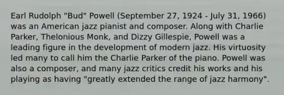 Earl Rudolph "Bud" Powell (September 27, 1924 - July 31, 1966) was an American jazz pianist and composer. Along with Charlie Parker, Thelonious Monk, and Dizzy Gillespie, Powell was a leading figure in the development of modern jazz. His virtuosity led many to call him the Charlie Parker of the piano. Powell was also a composer, and many jazz critics credit his works and his playing as having "greatly extended the range of jazz harmony".