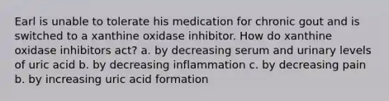 Earl is unable to tolerate his medication for chronic gout and is switched to a xanthine oxidase inhibitor. How do xanthine oxidase inhibitors act? a. by decreasing serum and urinary levels of uric acid b. by decreasing inflammation c. by decreasing pain b. by increasing uric acid formation