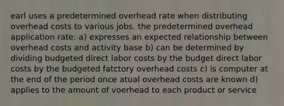 earl uses a predetermined overhead rate when distributing overhead costs to various jobs. the predetermined overhead application rate: a) expresses an expected relationship between overhead costs and activity base b) can be determined by dividing budgeted direct labor costs by the budget direct labor costs by the budgeted fatctory overhead costs c) is computer at the end of the period once atual overhead costs are known d) applies to the amount of voerhead to each product or service