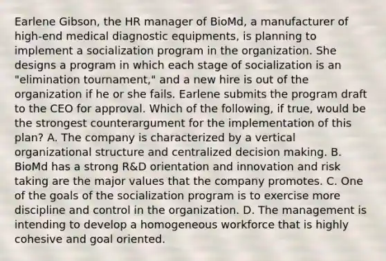 Earlene Gibson, the HR manager of BioMd, a manufacturer of high-end medical diagnostic equipments, is planning to implement a socialization program in the organization. She designs a program in which each stage of socialization is an "elimination tournament," and a new hire is out of the organization if he or she fails. Earlene submits the program draft to the CEO for approval. Which of the following, if true, would be the strongest counterargument for the implementation of this plan? A. The company is characterized by a vertical organizational structure and centralized decision making. B. BioMd has a strong R&D orientation and innovation and risk taking are the major values that the company promotes. C. One of the goals of the socialization program is to exercise more discipline and control in the organization. D. The management is intending to develop a homogeneous workforce that is highly cohesive and goal oriented.