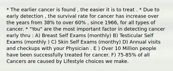 * The earlier cancer is found , the easier it is to treat . * Due to early detection , the survival rate for cancer has increase over the years from 38% to over 60% , since 1966, for all types of cancer. * "You" are the most important factor in detecting cancer early thru : A) Breast Self Exams (monthly) B) Testicular Self Exams (monthly ) C) Skin Self Exams (monthy) D) Annual visits and checkups with your Physician . E ) Over 10 Million people have been successfully treated for cancer. F) 75-85% of all Cancers are caused by Lifestyle choices we make.