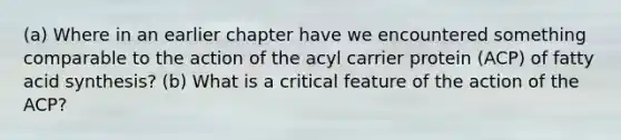 (a) Where in an earlier chapter have we encountered something comparable to the action of the acyl carrier protein (ACP) of fatty acid synthesis? (b) What is a critical feature of the action of the ACP?