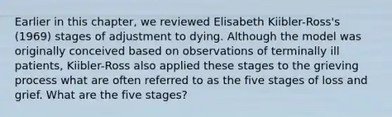 Earlier in this chapter, we reviewed Elisabeth Kiibler-Ross's (1969) stages of adjustment to dying. Although the model was originally conceived based on observations of terminally ill patients, Kiibler-Ross also applied these stages to the grieving process what are often referred to as the five stages of loss and grief. What are the five stages?