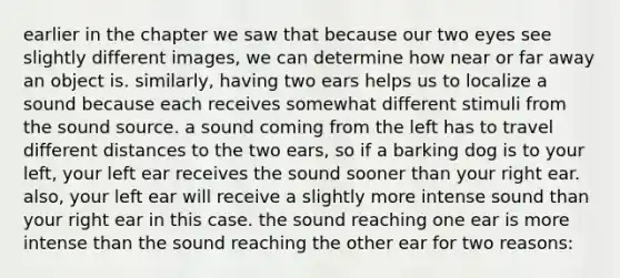 earlier in the chapter we saw that because our two eyes see slightly different images, we can determine how near or far away an object is. similarly, having two ears helps us to localize a sound because each receives somewhat different stimuli from the sound source. a sound coming from the left has to travel different distances to the two ears, so if a barking dog is to your left, your left ear receives the sound sooner than your right ear. also, your left ear will receive a slightly more intense sound than your right ear in this case. the sound reaching one ear is more intense than the sound reaching the other ear for two reasons: