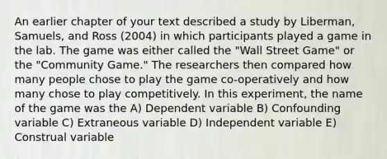 An earlier chapter of your text described a study by Liberman, Samuels, and Ross (2004) in which participants played a game in the lab. The game was either called the "Wall Street Game" or the "Community Game." The researchers then compared how many people chose to play the game co-operatively and how many chose to play competitively. In this experiment, the name of the game was the A) Dependent variable B) Confounding variable C) Extraneous variable D) Independent variable E) Construal variable