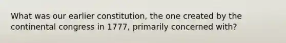 What was our earlier constitution, the one created by the continental congress in 1777, primarily concerned with?