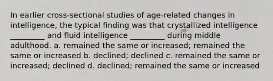 In earlier cross-sectional studies of age-related changes in intelligence, the typical finding was that crystallized intelligence _________ and fluid intelligence _________ during middle adulthood. a. remained the same or increased; remained the same or increased b. declined; declined c. remained the same or increased; declined d. declined; remained the same or increased