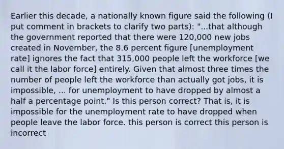 Earlier this decade, a nationally known figure said the following (I put comment in brackets to clarify two parts): "...that although the government reported that there were 120,000 new jobs created in November, the 8.6 percent figure [<a href='https://www.questionai.com/knowledge/kh7PJ5HsOk-unemployment-rate' class='anchor-knowledge'>unemployment rate</a>] ignores the fact that 315,000 people left the workforce [we call it the labor force] entirely. Given that almost three times the number of people left the workforce than actually got jobs, it is impossible, ... for unemployment to have dropped by almost a half a percentage point." Is this person correct? That is, it is impossible for the unemployment rate to have dropped when people leave the labor force. this person is correct this person is incorrect