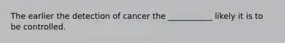 The earlier the detection of cancer the ___________ likely it is to be controlled.