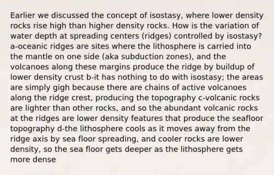 Earlier we discussed the concept of isostasy, where lower density rocks rise high than higher density rocks. How is the variation of water depth at spreading centers (ridges) controlled by isostasy? a-oceanic ridges are sites where the lithosphere is carried into the mantle on one side (aka subduction zones), and the volcanoes along these margins produce the ridge by buildup of lower density crust b-it has nothing to do with isostasy; the areas are simply gigh because there are chains of active volcanoes along the ridge crest, producing the topography c-volcanic rocks are lighter than other rocks, and so the abundant volcanic rocks at the ridges are lower density features that produce the seafloor topography d-the lithosphere cools as it moves away from the ridge axis by sea floor spreading, and cooler rocks are lower density, so the sea floor gets deeper as the lithosphere gets more dense