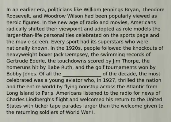 In an earlier era, politicians like William Jennings Bryan, Theodore Roosevelt, and Woodrow Wilson had been popularly viewed as heroic ﬁgures. In the new age of radio and movies, Americans radically shifted their viewpoint and adopted as role models the larger-than-life personalities celebrated on the sports page and the movie screen. Every sport had its superstars who were nationally known. In the 1920s, people followed the knockouts of heavyweight boxer Jack Dempsey, the swimming records of Gertrude Ederle, the touchdowns scored by Jim Thorpe, the homeruns hit by Babe Ruth, and the golf tournaments won by Bobby Jones. Of all the ________________ of the decade, the most celebrated was a young aviator who, in 1927, thrilled the nation and the entire world by ﬂying nonstop across the Atlantic from Long Island to Paris. Americans listened to the radio for news of Charles Lindbergh's ﬂight and welcomed his return to the United States with ticker tape parades larger than the welcome given to the returning soldiers of World War I.