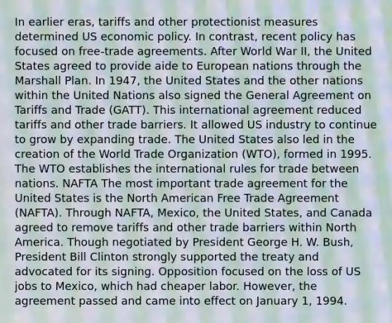 In earlier eras, tariffs and other protectionist measures determined US economic policy. In contrast, recent policy has focused on free-trade agreements. After World War II, the United States agreed to provide aide to European nations through the Marshall Plan. In 1947, the United States and the other nations within the United Nations also signed the General Agreement on Tariffs and Trade (GATT). This international agreement reduced tariffs and other trade barriers. It allowed US industry to continue to grow by expanding trade. The United States also led in the creation of the World Trade Organization (WTO), formed in 1995. The WTO establishes the international rules for trade between nations. NAFTA The most important trade agreement for the United States is the North American Free Trade Agreement (NAFTA). Through NAFTA, Mexico, the United States, and Canada agreed to remove tariffs and other trade barriers within North America. Though negotiated by President George H. W. Bush, President Bill Clinton strongly supported the treaty and advocated for its signing. Opposition focused on the loss of US jobs to Mexico, which had cheaper labor. However, the agreement passed and came into effect on January 1, 1994.