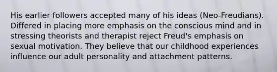 His earlier followers accepted many of his ideas (Neo-Freudians). Differed in placing more emphasis on the conscious mind and in stressing theorists and therapist reject Freud's emphasis on sexual motivation. They believe that our childhood experiences influence our adult personality and attachment patterns.