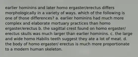 earlier hominins and later homo ergaster/erectus differs morphologically in a variety of ways. which of the following is one of those differences? a. earlier hominins had much more complex and elaborate mortuary practices than homo ergaster/erectus b. the sagittal crest found on homo ergaster/ erectus skulls was much larger than earlier hominins. c. the large and wide homo Habilis teeth suggest they ate a lot of meat. d. the body of homo ergaster/ erectus is much more proportionate to a modern human skeleton.