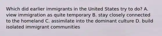 Which did earlier immigrants in the United States try to do? A. view immigration as quite temporary B. stay closely connected to the homeland C. assimilate into the dominant culture D. build isolated immigrant communities