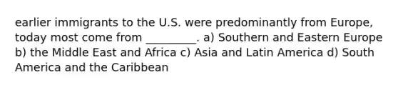 earlier immigrants to the U.S. were predominantly from Europe, today most come from _________. a) Southern and Eastern Europe b) the Middle East and Africa c) Asia and Latin America d) South America and the Caribbean