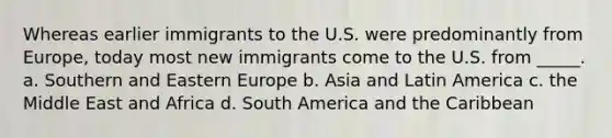 Whereas earlier immigrants to the U.S. were predominantly from Europe, today most new immigrants come to the U.S. from _____. a. Southern and Eastern Europe b. Asia and Latin America c. the Middle East and Africa d. South America and the Caribbean