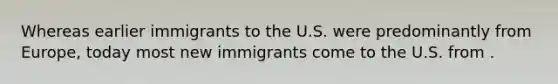 Whereas earlier immigrants to the U.S. were predominantly from Europe, today most new immigrants come to the U.S. from .