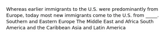 Whereas earlier immigrants to the U.S. were predominantly from Europe, today most new immigrants come to the U.S. from _____. Southern and Eastern Europe The Middle East and Africa South America and the Caribbean Asia and Latin America