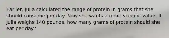 Earlier, Julia calculated the range of protein in grams that she should consume per day. Now she wants a more specific value. If Julia weighs 140 pounds, how many grams of protein should she eat per day?