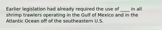 Earlier legislation had already required the use of ____ in all shrimp trawlers operating in the Gulf of Mexico and in the Atlantic Ocean off of the southeastern U.S.