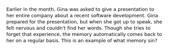 Earlier in the month, Gina was asked to give a presentation to her entire company about a recent software development. Gina prepared for the presentation, but when she got up to speak, she felt nervous and couldn't find her words. Though she tries to forget that experience, the memory automatically comes back to her on a regular basis. This is an example of what memory sin?