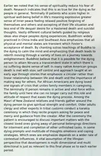 Earlier we noted that his sense of spirituality reduce his fear of death. Research indicates that this is as true for the dying as for people in general. Terminally ill patients who score higher in spiritual well-being belief in life's meaning expressive greater sense of inner peace feeling relaxed positive forgiving of themselves and others and excepting of their life situation and less end of life despair desire for a Hastened death and suicidal thoughts. Vastly different cultural beliefs guided by religious ideas also shape peoples dying experiences. Buddhism widely practiced in China India and Southeast Asia emphasizes that all physical and mental states are transient which Foster's acceptance of death. By chanting sutras teachings of Buddha to the dying to calm the mind and emphasizing that death leads to rebirth moving through a variety of lives on a journey towards enlightenment. Buddhist believe that it is possible for the dying person to attain Nirvana a transcendent state in which there is no suffering desire sense of self. In many native American groups death is met with stoic self control and approach taught at an early age through stories that emphasize a circular rather than linear relationship between life and death and the importance of making way for others. For African Americans are dying loved one signals of crisis that unites family members in caregiving. The terminally ill person remains in active and vital force within the family until here she can no longer carry out this role and attitude of respect that eases the dying process. Among the Maori of New Zealand relatives and friends gather around the dying person to give spiritual strength and comfort. Older adults clergy and other experts in tribal customs conduct a karakia ceremony in which they recite prayers asking for peace and mercy and guidance from the creator. After the ceremony the patient is encouraged to discuss important matters with the closest loved ones giving away of personal belongings directions for interment and completion of other unfinished tasks. In some dying prompts and multitude of thoughts emotions and coping strategies. Which ones are emphasize depends on a wider rate of contextual influences. A vital assumption of the lifespan perspective that development is multi dimensional and multi directional is just as relevant to this final phase as to each earlier period.