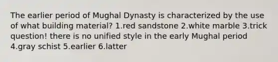 The earlier period of Mughal Dynasty is characterized by the use of what building material? 1.red sandstone 2.white marble 3.trick question! there is no unified style in the early Mughal period 4.gray schist 5.earlier 6.latter