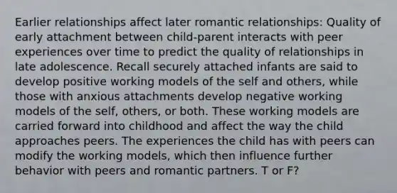 Earlier relationships affect later romantic relationships: Quality of early attachment between child-parent interacts with peer experiences over time to predict the quality of relationships in late adolescence. Recall securely attached infants are said to develop positive working models of the self and others, while those with anxious attachments develop negative working models of the self, others, or both. These working models are carried forward into childhood and affect the way the child approaches peers. The experiences the child has with peers can modify the working models, which then influence further behavior with peers and romantic partners. T or F?