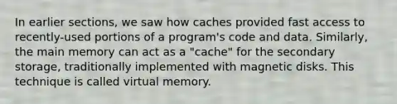 In earlier sections, we saw how caches provided fast access to recently-used portions of a program's code and data. Similarly, the main memory can act as a "cache" for the secondary storage, traditionally implemented with magnetic disks. This technique is called virtual memory.