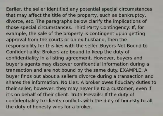 Earlier, the seller identified any potential special circumstances that may affect the title of the property, such as bankruptcy, divorce, etc. The paragraphs below clarify the implications of those special circumstances. Third-Party Contingency: If, for example, the sale of the property is contingent upon getting approval from the courts or an ex-husband, then the responsibility for this lies with the seller. Buyers Not Bound to Confidentiality: Brokers are bound to keep the duty of confidentiality in a listing agreement. However, buyers and buyer's agents may discover confidential information during a transaction and are not bound by the same duty. EXAMPLE: A buyer finds out about a seller's divorce during a transaction and shares the information. No Lies: A broker owes fiduciary duties to their seller; however, they may never lie to a customer, even if it's on behalf of their client. Truth Prevails: If the duty of confidentiality to clients conflicts with the duty of honesty to all, the duty of honesty wins for a broker.