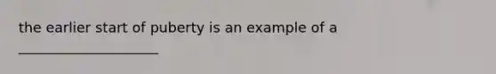 the earlier start of puberty is an example of a ____________________