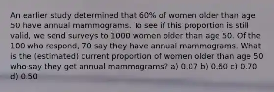 An earlier study determined that 60% of women older than age 50 have annual mammograms. To see if this proportion is still valid, we send surveys to 1000 women older than age 50. Of the 100 who respond, 70 say they have annual mammograms. What is the (estimated) current proportion of women older than age 50 who say they get annual mammograms? a) 0.07 b) 0.60 c) 0.70 d) 0.50