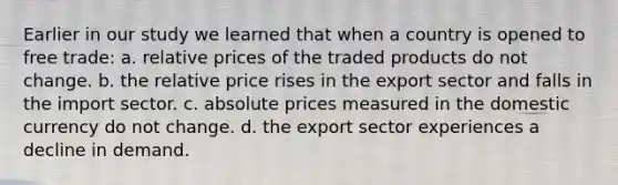 Earlier in our study we learned that when a country is opened to free trade: a. relative prices of the traded products do not change. b. the relative price rises in the export sector and falls in the import sector. c. absolute prices measured in the domestic currency do not change. d. the export sector experiences a decline in demand.