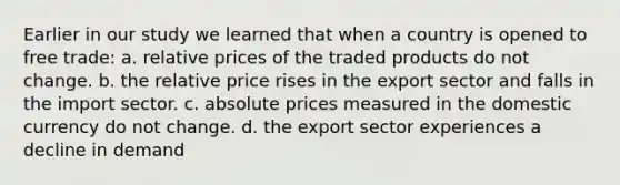 Earlier in our study we learned that when a country is opened to free trade: a. relative prices of the traded products do not change. b. the relative price rises in the export sector and falls in the import sector. c. absolute prices measured in the domestic currency do not change. d. the export sector experiences a decline in demand