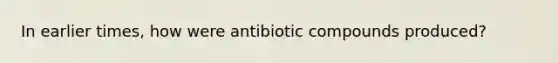 In earlier times, how were antibiotic compounds produced?