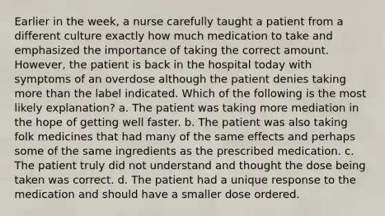 Earlier in the week, a nurse carefully taught a patient from a different culture exactly how much medication to take and emphasized the importance of taking the correct amount. However, the patient is back in the hospital today with symptoms of an overdose although the patient denies taking <a href='https://www.questionai.com/knowledge/keWHlEPx42-more-than' class='anchor-knowledge'>more than</a> the label indicated. Which of the following is the most likely explanation? a. The patient was taking more mediation in the hope of getting well faster. b. The patient was also taking folk medicines that had many of the same effects and perhaps some of the same ingredients as the prescribed medication. c. The patient truly did not understand and thought the dose being taken was correct. d. The patient had a unique response to the medication and should have a smaller dose ordered.