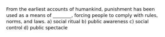 From the earliest accounts of humankind, punishment has been used as a means of ________, forcing people to comply with rules, norms, and laws. a) social ritual b) public awareness c) social control d) public spectacle