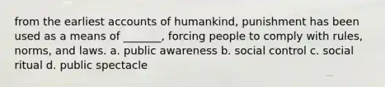 from the earliest accounts of humankind, punishment has been used as a means of _______, forcing people to comply with rules, norms, and laws. a. public awareness b. social control c. social ritual d. public spectacle