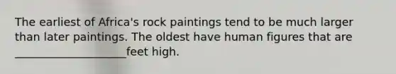 The earliest of Africa's rock paintings tend to be much larger than later paintings. The oldest have human figures that are ____________________feet high.