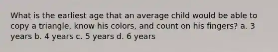 What is the earliest age that an average child would be able to copy a triangle, know his colors, and count on his fingers? a. 3 years b. 4 years c. 5 years d. 6 years