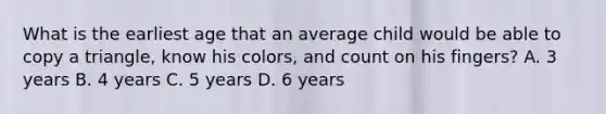 What is the earliest age that an average child would be able to copy a triangle, know his colors, and count on his fingers? A. 3 years B. 4 years C. 5 years D. 6 years