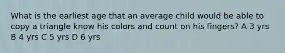 What is the earliest age that an average child would be able to copy a triangle know his colors and count on his fingers? A 3 yrs B 4 yrs C 5 yrs D 6 yrs