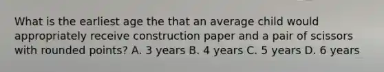 What is the earliest age the that an average child would appropriately receive construction paper and a pair of scissors with rounded points? A. 3 years B. 4 years C. 5 years D. 6 years