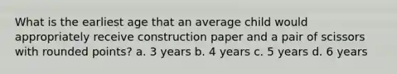 What is the earliest age that an average child would appropriately receive construction paper and a pair of scissors with rounded points? a. 3 years b. 4 years c. 5 years d. 6 years