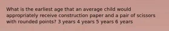 What is the earliest age that an average child would appropriately receive construction paper and a pair of scissors with rounded points? 3 years 4 years 5 years 6 years