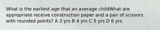 What is the earliest age that an average childWhat are appropriate receive construction paper and a pair of scissors with rounded points? A 3 yrs B 4 yrs C 5 yrs D 6 yrs