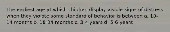 The earliest age at which children display visible signs of distress when they violate some standard of behavior is between a. 10-14 months b. 18-24 months c. 3-4 years d. 5-6 years