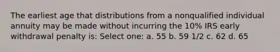 The earliest age that distributions from a nonqualified individual annuity may be made without incurring the 10% IRS early withdrawal penalty is: Select one: a. 55 b. 59 1/2 c. 62 d. 65