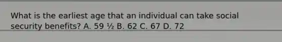 What is the earliest age that an individual can take social security benefits? A. 59 ½ B. 62 C. 67 D. 72